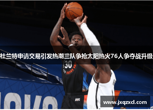 杜兰特申请交易引发热潮三队争抢太阳热火76人争夺战升级